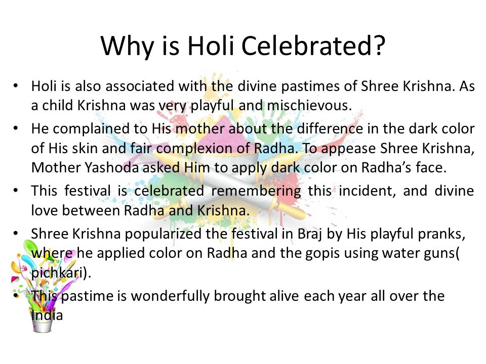 Why is Holi Celebrated Holi is also associated with the divine pastimes of Shree Krishna. As a child Krishna was very playful and mischievous.