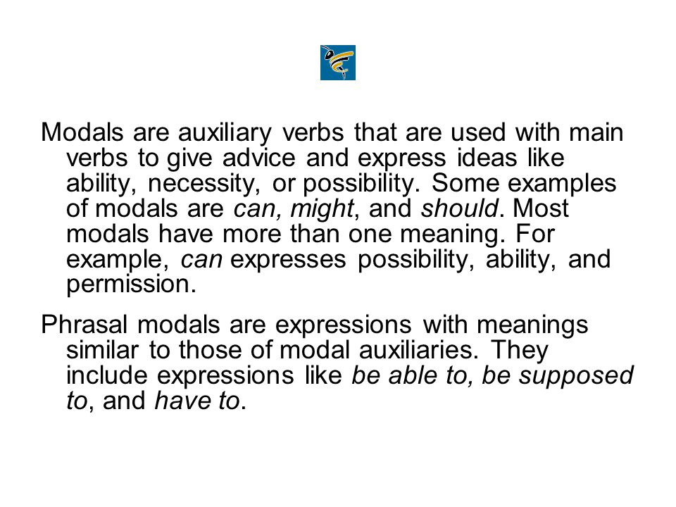 Modals are auxiliary verbs that are used with main verbs to give advice and express ideas like ability, necessity, or possibility. Some examples of modals are can, might, and should. Most modals have more than one meaning. For example, can expresses possibility, ability, and permission.