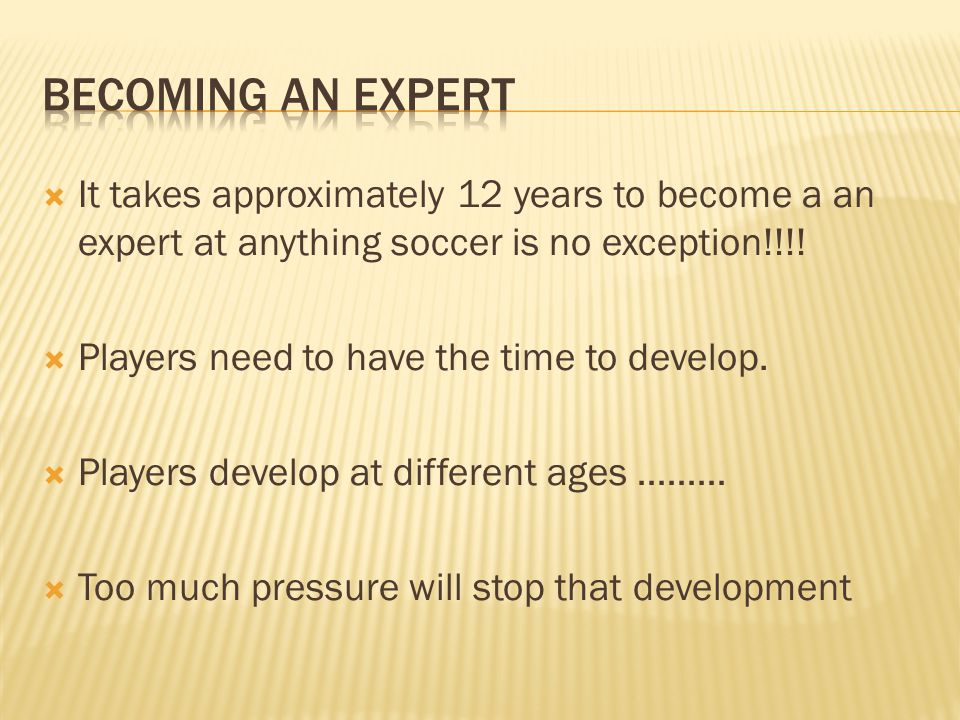 Becoming an expert It takes approximately 12 years to become a an expert at anything soccer is no exception!!!!