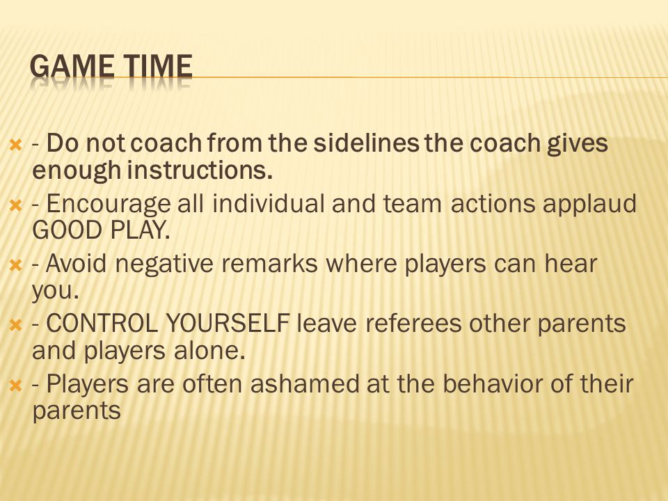 Game TIME - Do not coach from the sidelines the coach gives enough instructions. - Encourage all individual and team actions applaud GOOD PLAY.