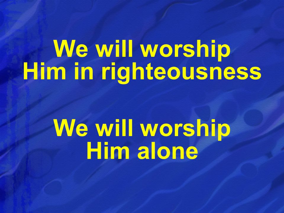 We will worship Him in righteousness We will worship Him alone