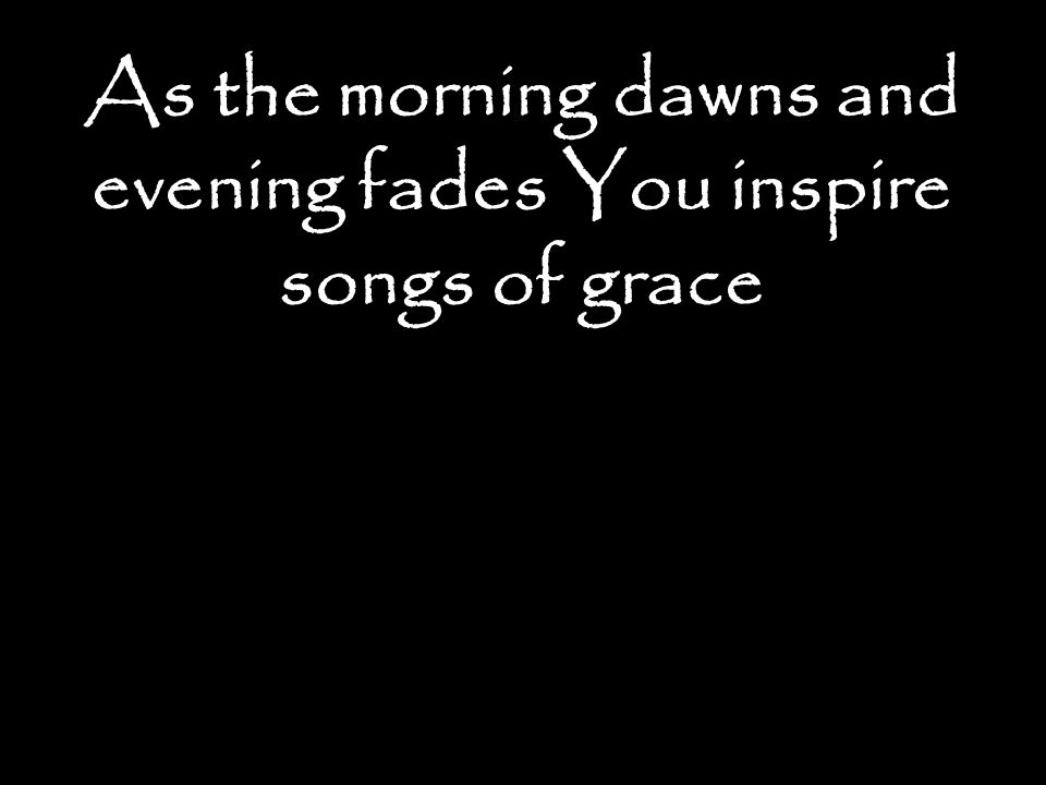 As the morning dawns and evening fades You inspire songs of grace