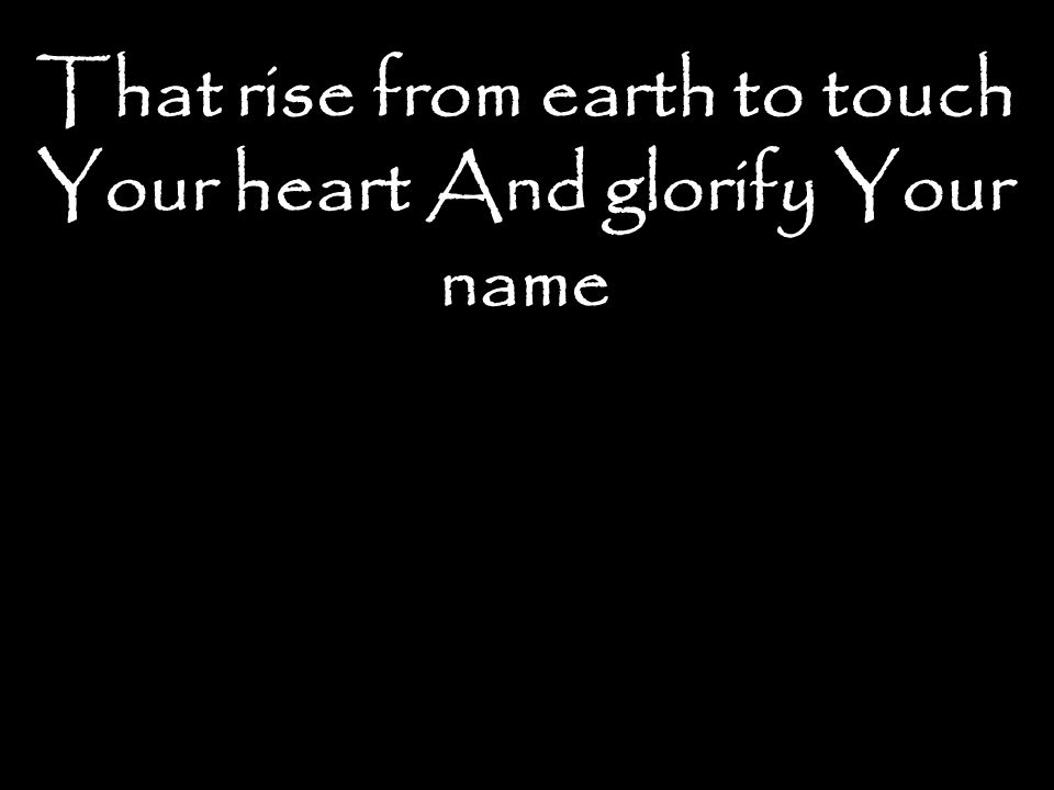 That rise from earth to touch Your heart And glorify Your name