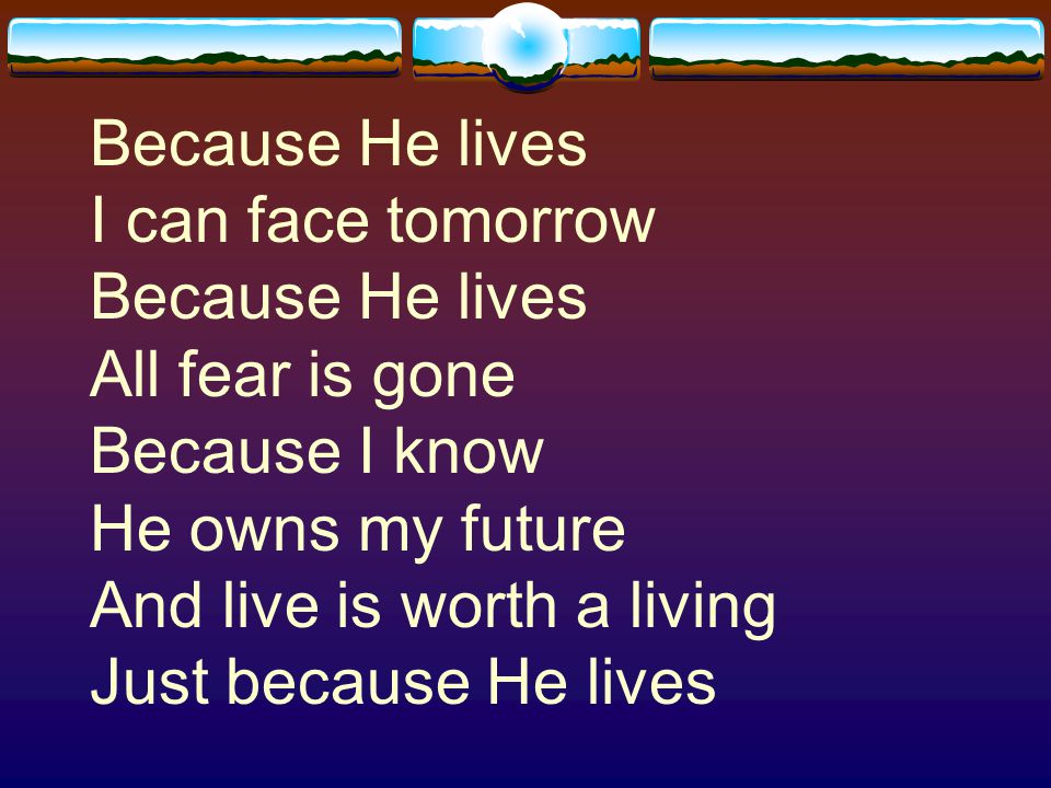 Because He lives I can face tomorrow Because He lives All fear is gone Because I know He owns my future And live is worth a living Just because He lives