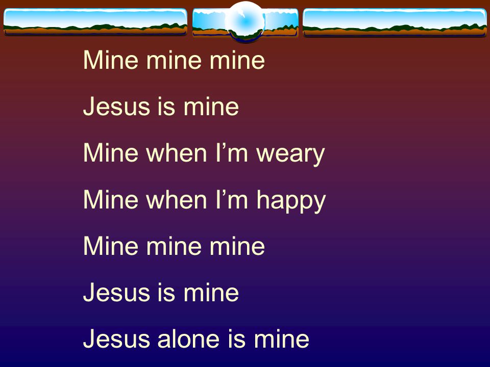 Mine mine mine Jesus is mine Mine when I’m weary Mine when I’m happy Jesus alone is mine