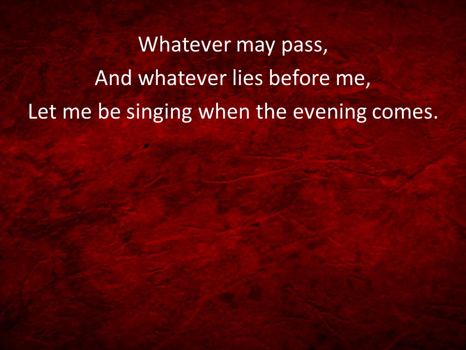 And whatever lies before me, Let me be singing when the evening comes.