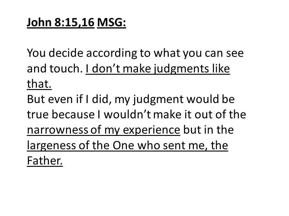 John 8:15,16 MSG: You decide according to what you can see and touch. I don’t make judgments like that.