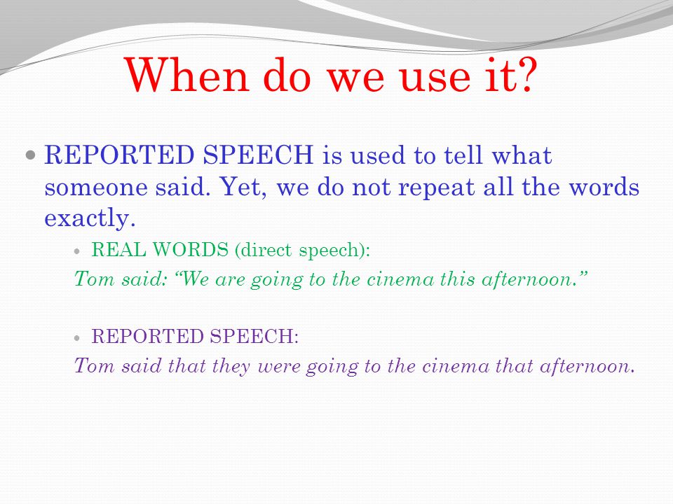 When do we use it REPORTED SPEECH is used to tell what someone said. Yet, we do not repeat all the words exactly.