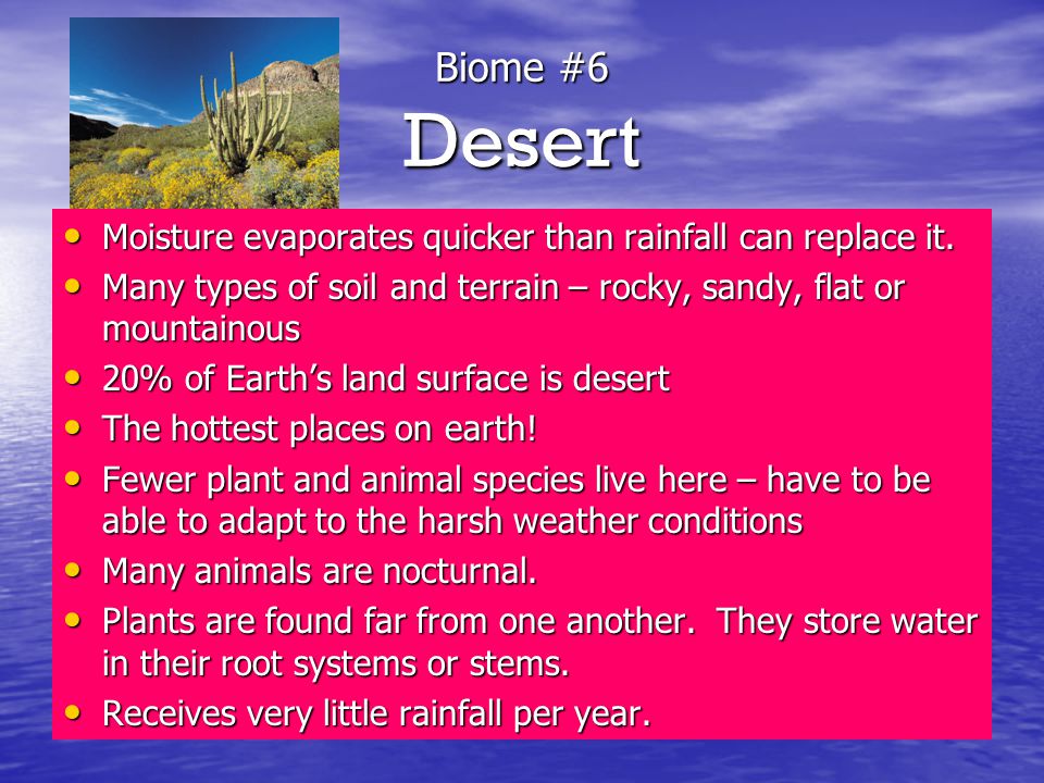 Biome #6 Desert Moisture evaporates quicker than rainfall can replace it. Many types of soil and terrain – rocky, sandy, flat or mountainous.