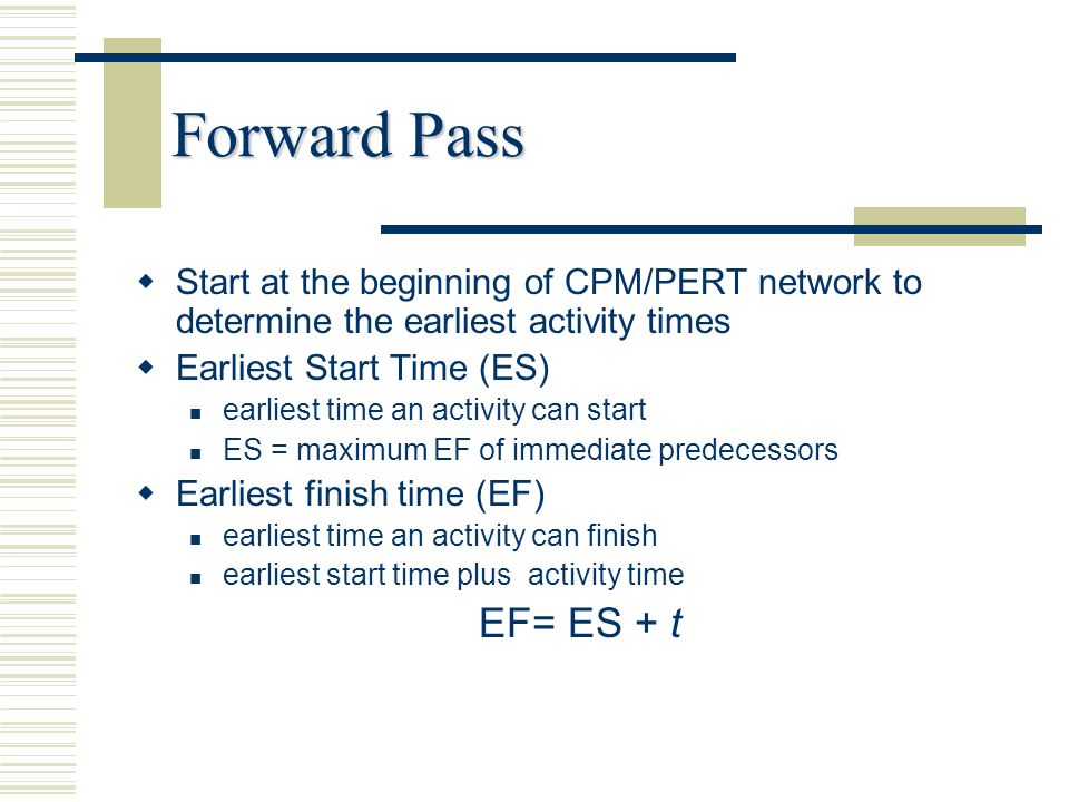 Forward Pass Start at the beginning of CPM/PERT network to determine the earliest activity times. Earliest Start Time (ES)
