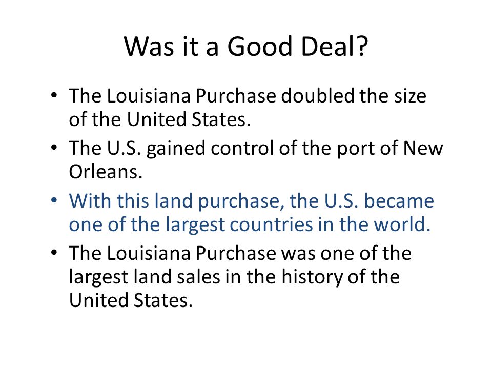 Was it a Good Deal The Louisiana Purchase doubled the size of the United States. The U.S. gained control of the port of New Orleans.