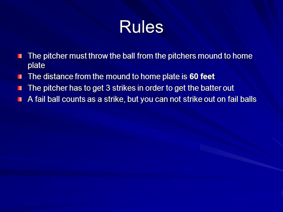 Rules The pitcher must throw the ball from the pitchers mound to home plate. The distance from the mound to home plate is 60 feet.