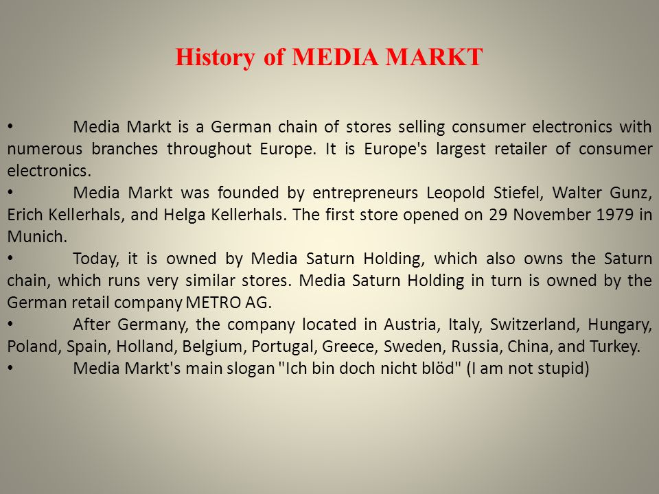 Media-Saturn operates a German electronics retail chain, which is also the  largest in Europe. The company combines the formerly independent  electronics retailers Media Markt and Saturn. The head office is in  Ingolstadt.