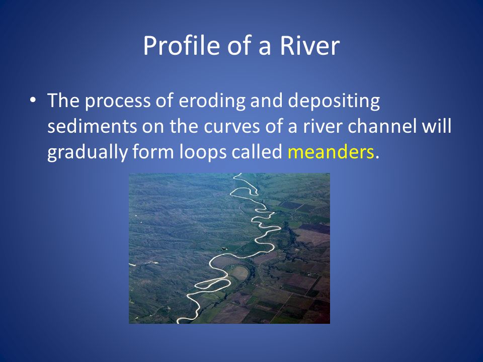 Profile of a River The process of eroding and depositing sediments on the curves of a river channel will gradually form loops called meanders.
