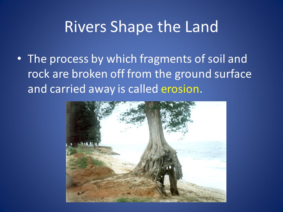 Rivers Shape the Land The process by which fragments of soil and rock are broken off from the ground surface and carried away is called erosion.