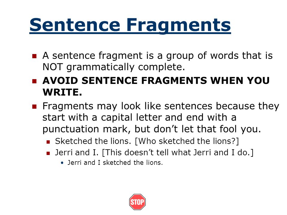 Sentence Fragments A sentence fragment is a group of words that is NOT grammatically complete. AVOID SENTENCE FRAGMENTS WHEN YOU WRITE.