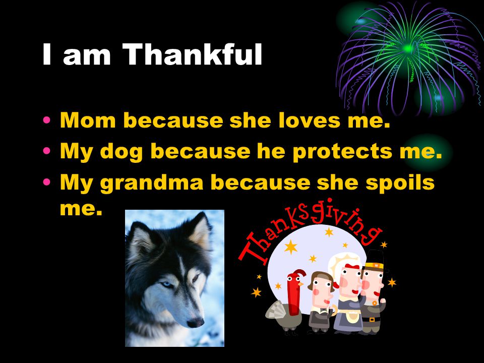 I am Thankful Mom because she loves me. My dog because he protects me.