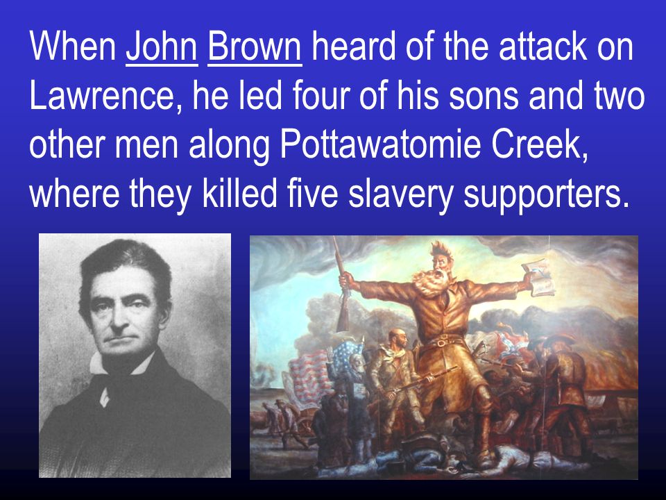 When John Brown heard of the attack on Lawrence, he led four of his sons and two other men along Pottawatomie Creek, where they killed five slavery supporters.