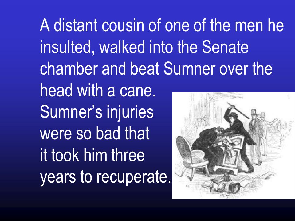 A distant cousin of one of the men he insulted, walked into the Senate chamber and beat Sumner over the head with a cane.