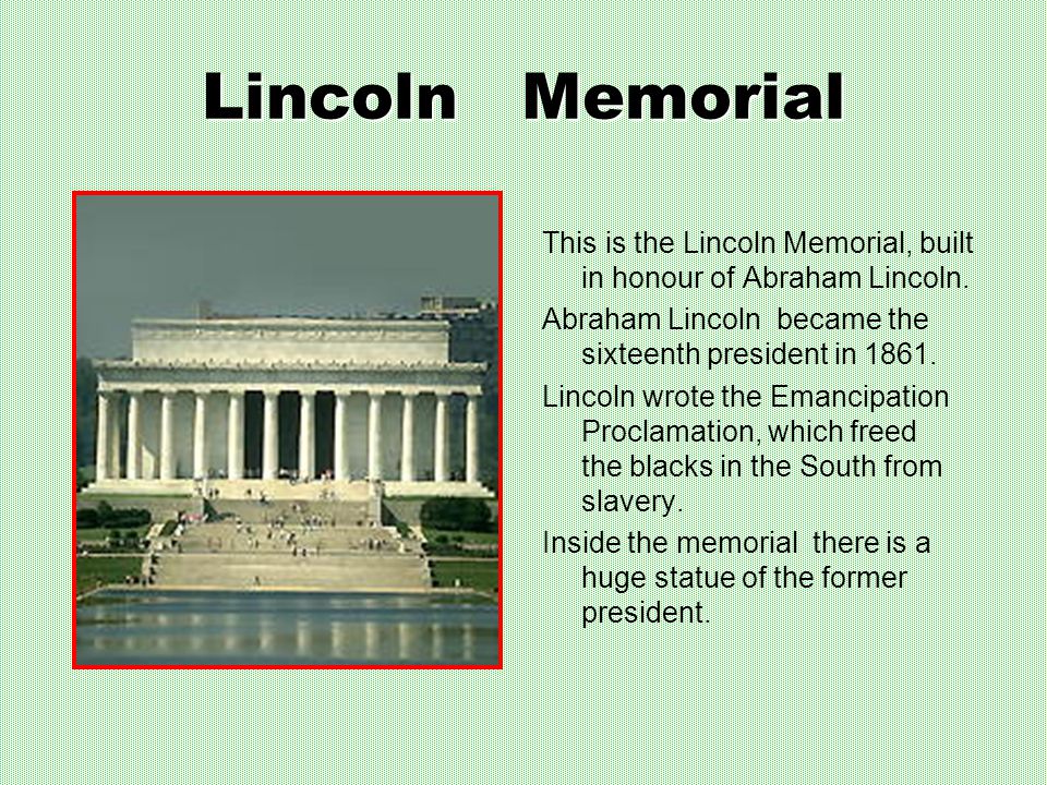 Lincoln Memorial This is the Lincoln Memorial, built in honour of Abraham Lincoln. Abraham Lincoln became the sixteenth president in