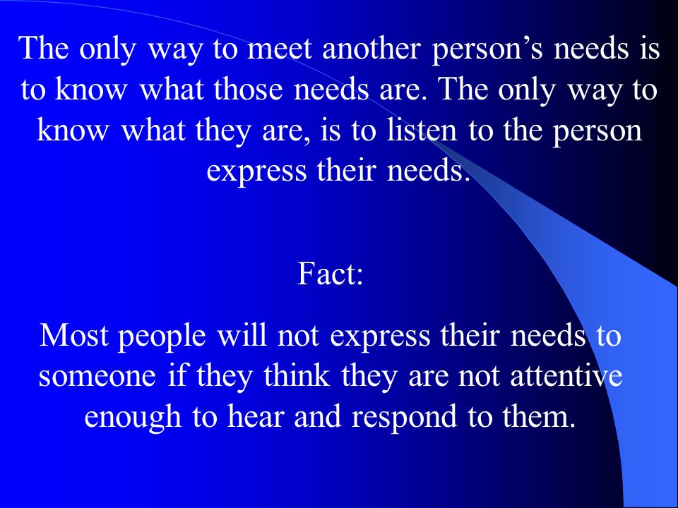 The only way to meet another person’s needs is to know what those needs are. The only way to know what they are, is to listen to the person express their needs.