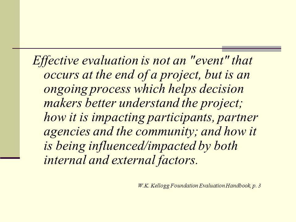Effective evaluation is not an event that occurs at the end of a project, but is an ongoing process which helps decision makers better understand the project; how it is impacting participants, partner agencies and the community; and how it is being influenced/impacted by both internal and external factors.