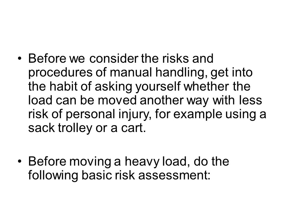 Before we consider the risks and procedures of manual handling, get into the habit of asking yourself whether the load can be moved another way with less risk of personal injury, for example using a sack trolley or a cart.