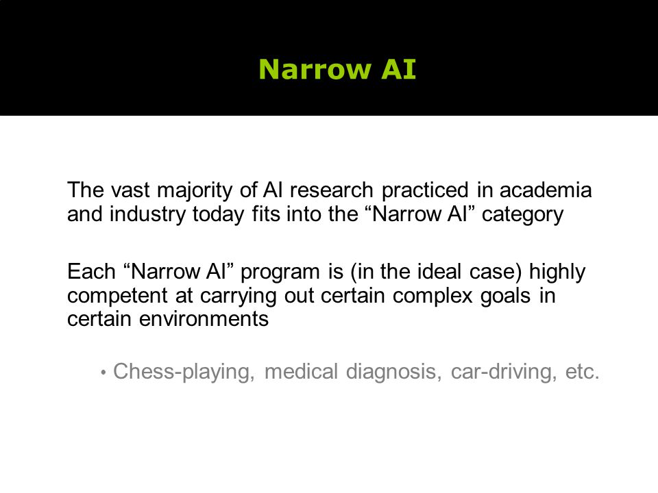 Narrow AI The vast majority of AI research practiced in academia and industry today fits into the Narrow AI category.