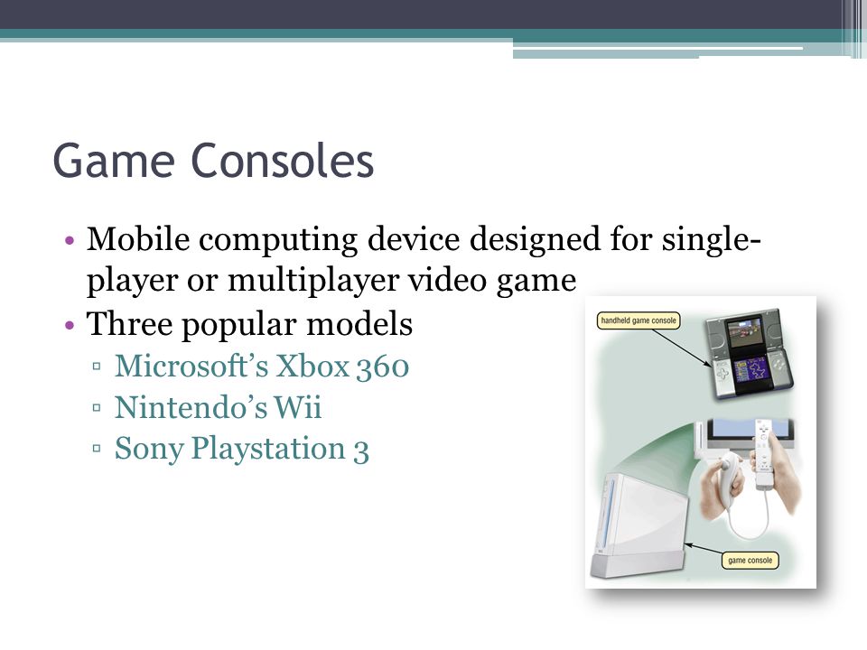 Game Consoles Mobile computing device designed for single- player or multiplayer video game. Three popular models.