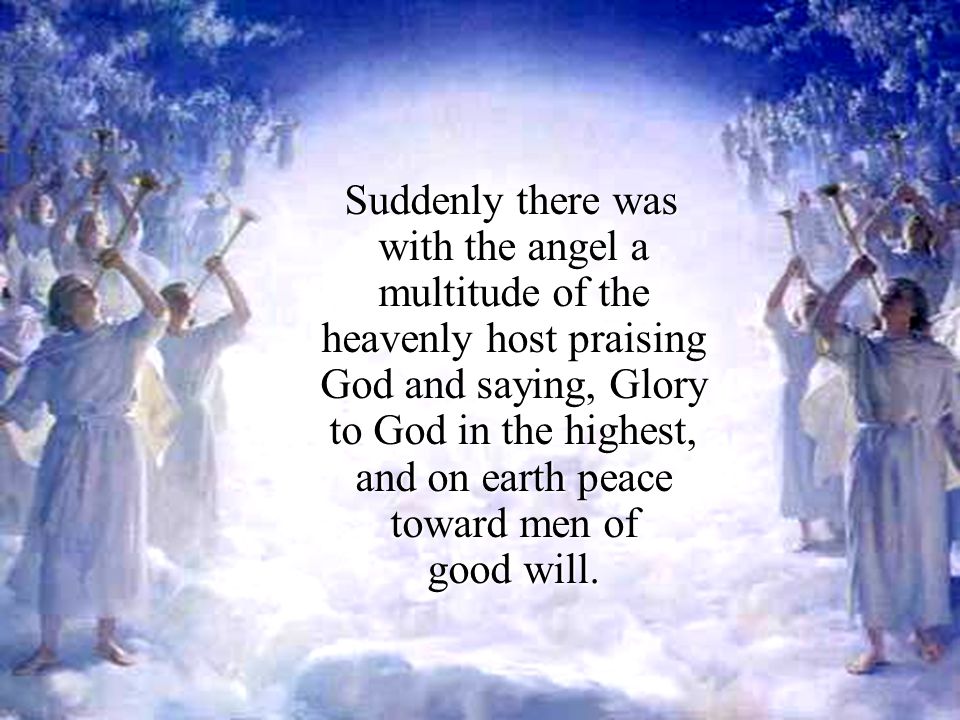 Suddenly there was with the angel a multitude of the heavenly host praising God and saying, Glory to God in the highest, and on earth peace toward men of good will.