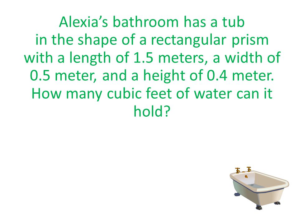 Alexia’s bathroom has a tub in the shape of a rectangular prism with a length of 1.5 meters, a width of 0.5 meter, and a height of 0.4 meter.