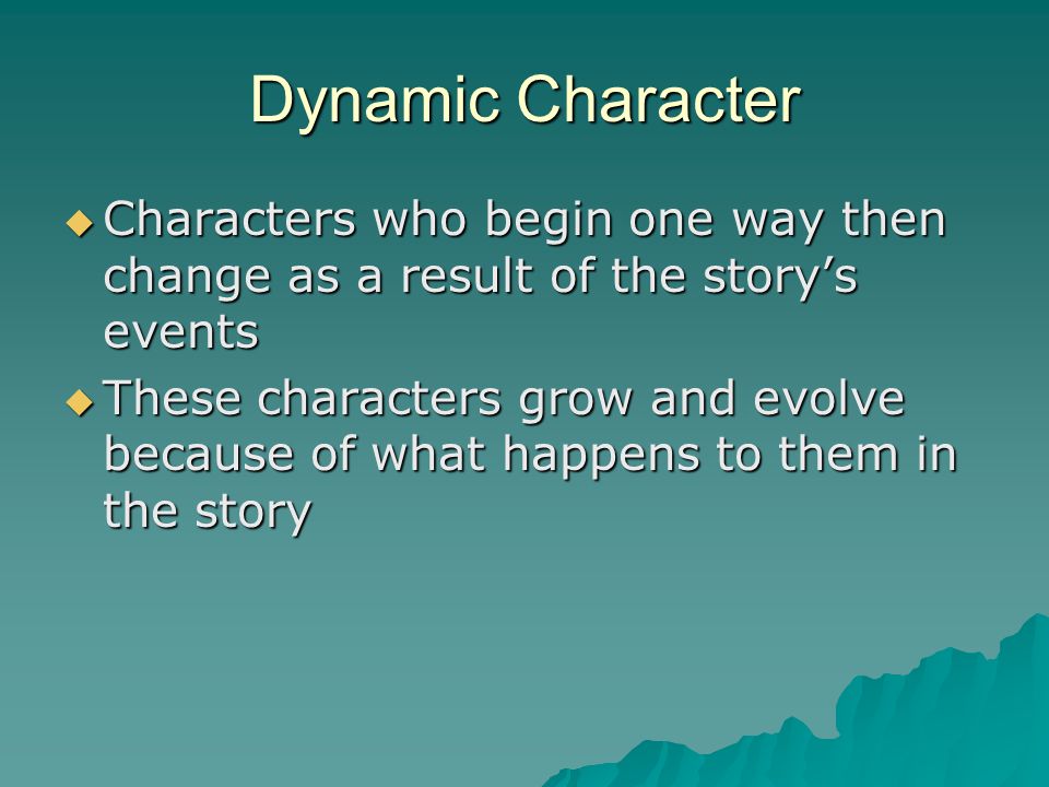 Dynamic Character Characters who begin one way then change as a result of the story’s events.