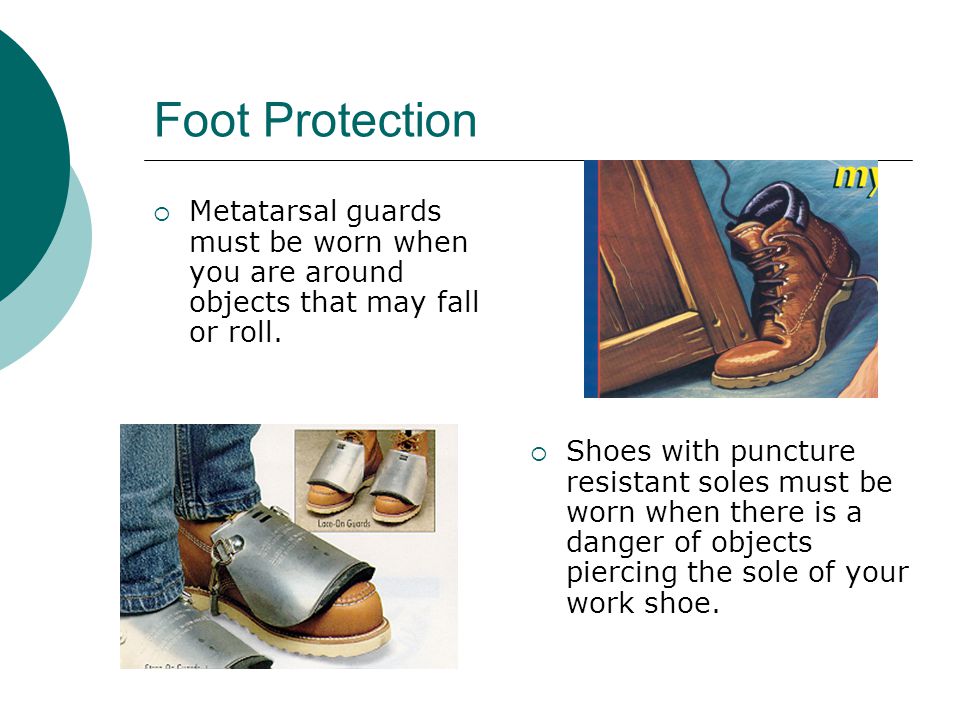Foot Protection Metatarsal guards must be worn when you are around objects that may fall or roll.