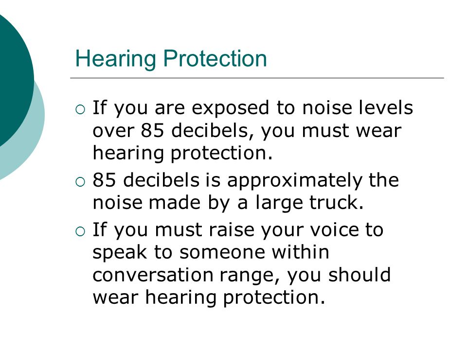Hearing Protection If you are exposed to noise levels over 85 decibels, you must wear hearing protection.