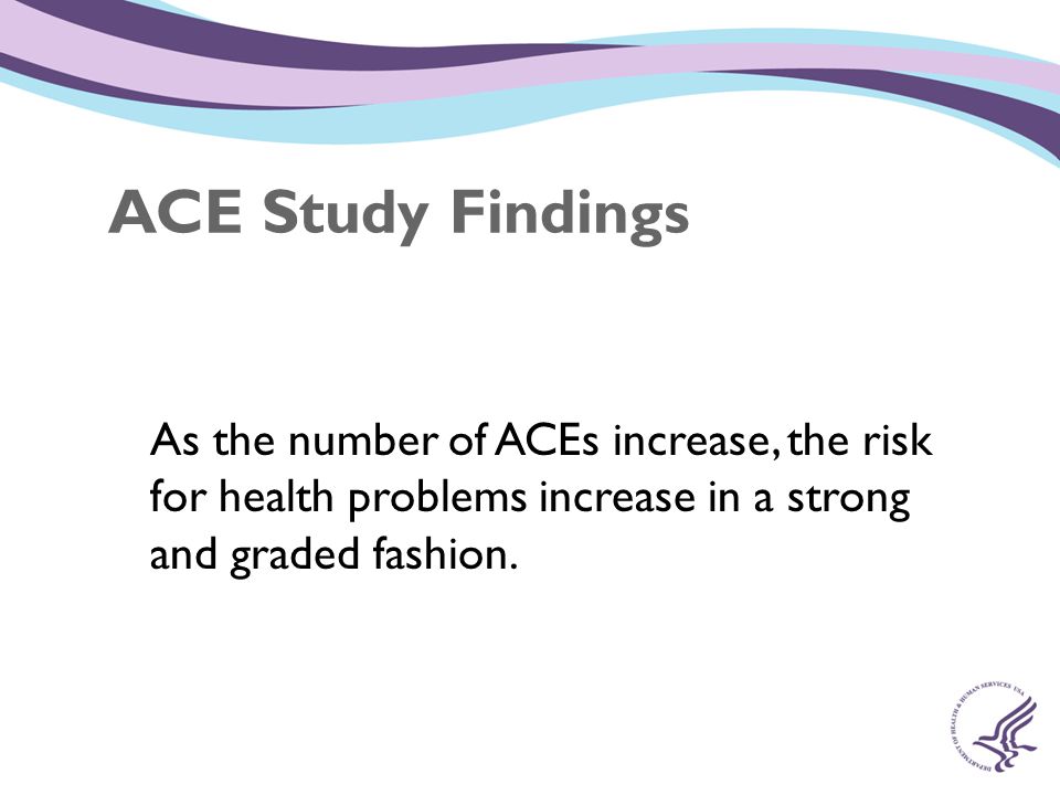 ACE Study Findings As the number of ACEs increase, the risk for health problems increase in a strong and graded fashion.