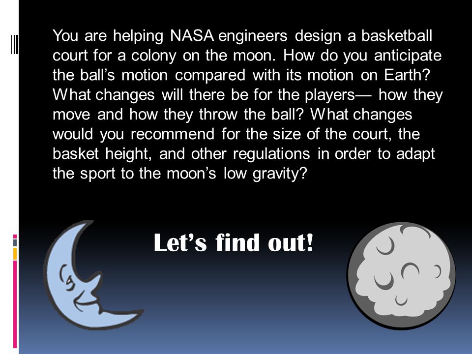 You are helping NASA engineers design a basketball court for a colony on the moon. How do you anticipate the ball’s motion compared with its motion on Earth What changes will there be for the players— how they move and how they throw the ball What changes would you recommend for the size of the court, the basket height, and other regulations in order to adapt the sport to the moon’s low gravity