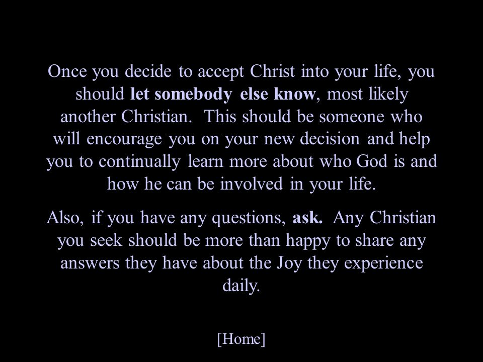 Once you decide to accept Christ into your life, you should let somebody else know, most likely another Christian. This should be someone who will encourage you on your new decision and help you to continually learn more about who God is and how he can be involved in your life.
