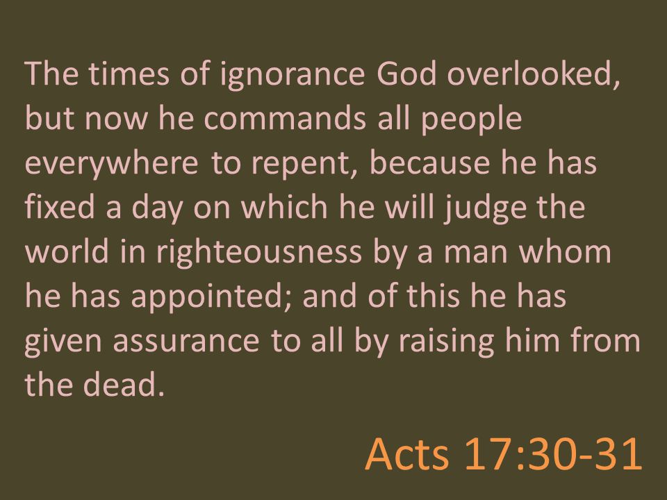 The times of ignorance God overlooked, but now he commands all people everywhere to repent, because he has fixed a day on which he will judge the world in righteousness by a man whom he has appointed; and of this he has given assurance to all by raising him from the dead.
