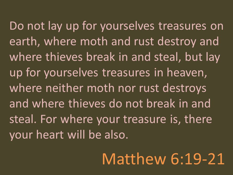 Do not lay up for yourselves treasures on earth, where moth and rust destroy and where thieves break in and steal, but lay up for yourselves treasures in heaven, where neither moth nor rust destroys and where thieves do not break in and steal. For where your treasure is, there your heart will be also.