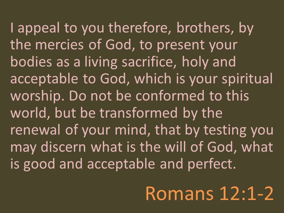 I appeal to you therefore, brothers, by the mercies of God, to present your bodies as a living sacrifice, holy and acceptable to God, which is your spiritual worship. Do not be conformed to this world, but be transformed by the renewal of your mind, that by testing you may discern what is the will of God, what is good and acceptable and perfect.