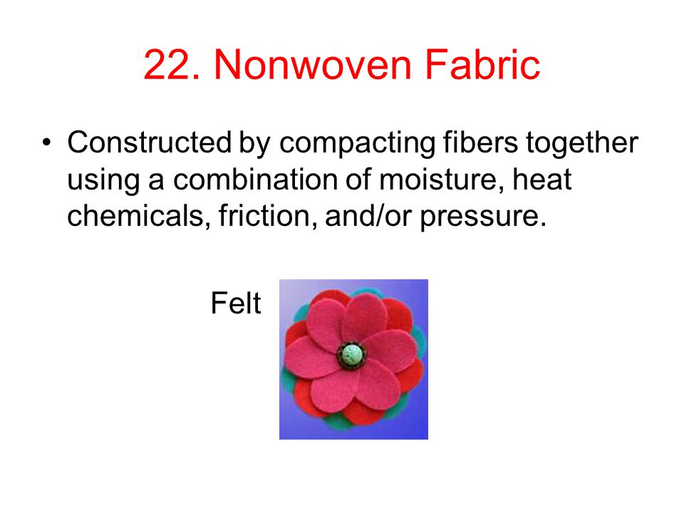 22. Nonwoven Fabric Constructed by compacting fibers together using a combination of moisture, heat chemicals, friction, and/or pressure.
