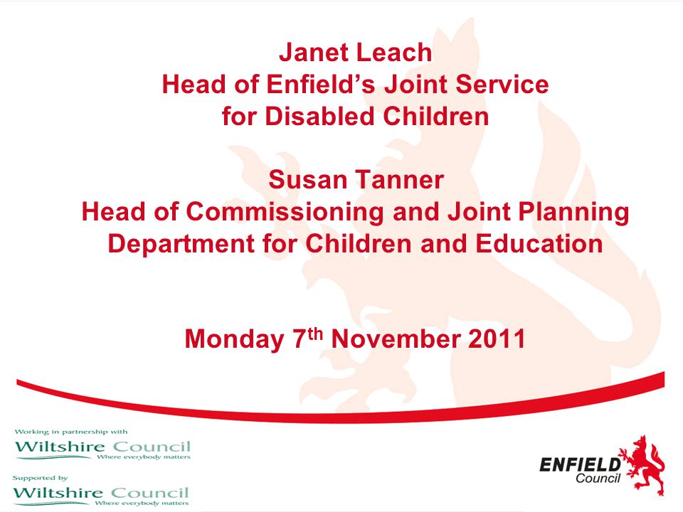 Janet Leach Head of Enfield’s Joint Service for Disabled Children Susan Tanner Head of Commissioning and Joint Planning Department for Children and Education Monday 7th November 2011