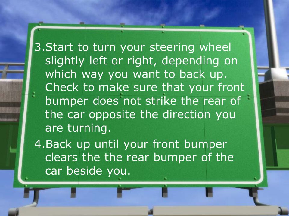 3.Start to turn your steering wheel slightly left or right, depending on which way you want to back up. Check to make sure that your front bumper does not strike the rear of the car opposite the direction you are turning.