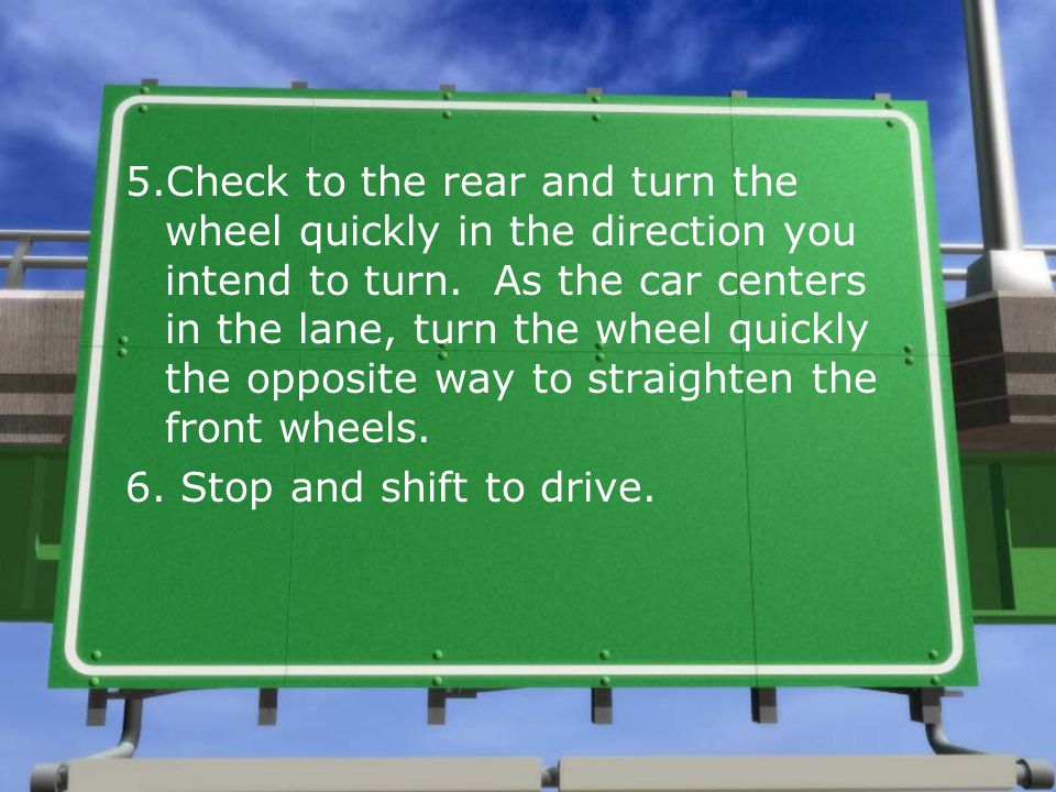 5.Check to the rear and turn the wheel quickly in the direction you intend to turn. As the car centers in the lane, turn the wheel quickly the opposite way to straighten the front wheels.