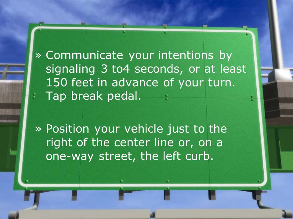 Communicate your intentions by signaling 3 to4 seconds, or at least 150 feet in advance of your turn. Tap break pedal.