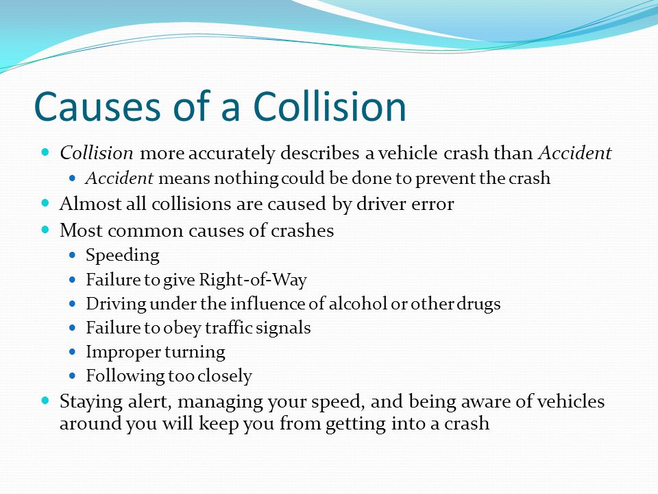 Causes of a Collision Collision more accurately describes a vehicle crash than Accident. Accident means nothing could be done to prevent the crash.
