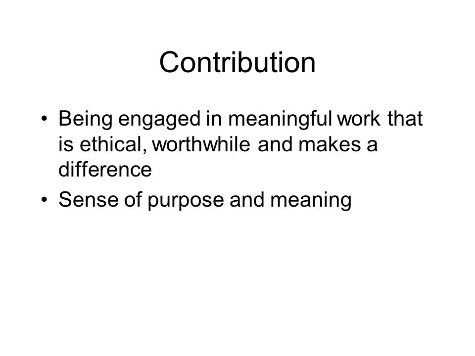 Contribution Being engaged in meaningful work that is ethical, worthwhile and makes a difference.