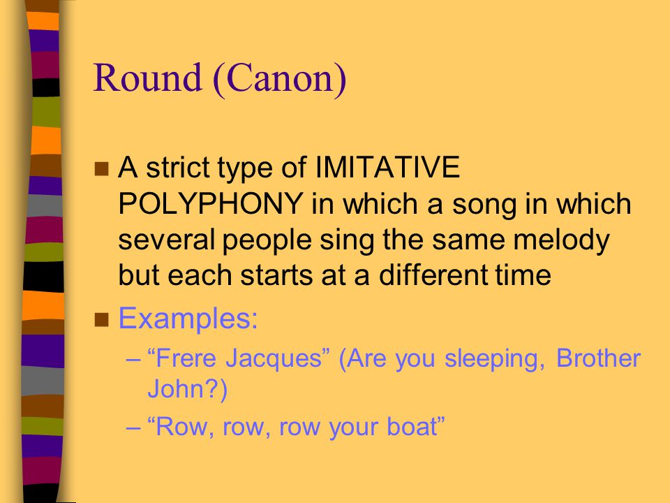 Round (Canon) A strict type of IMITATIVE POLYPHONY in which a song in which several people sing the same melody but each starts at a different time.