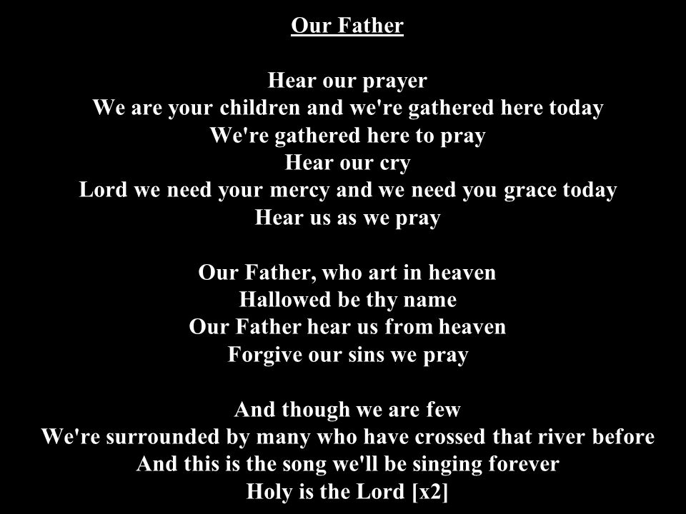 Our Father Hear our prayer We are your children and we re gathered here today We re gathered here to pray Hear our cry Lord we need your mercy and we need you grace today Hear us as we pray Our Father, who art in heaven Hallowed be thy name Our Father hear us from heaven Forgive our sins we pray And though we are few We re surrounded by many who have crossed that river before And this is the song we ll be singing forever Holy is the Lord [x2]