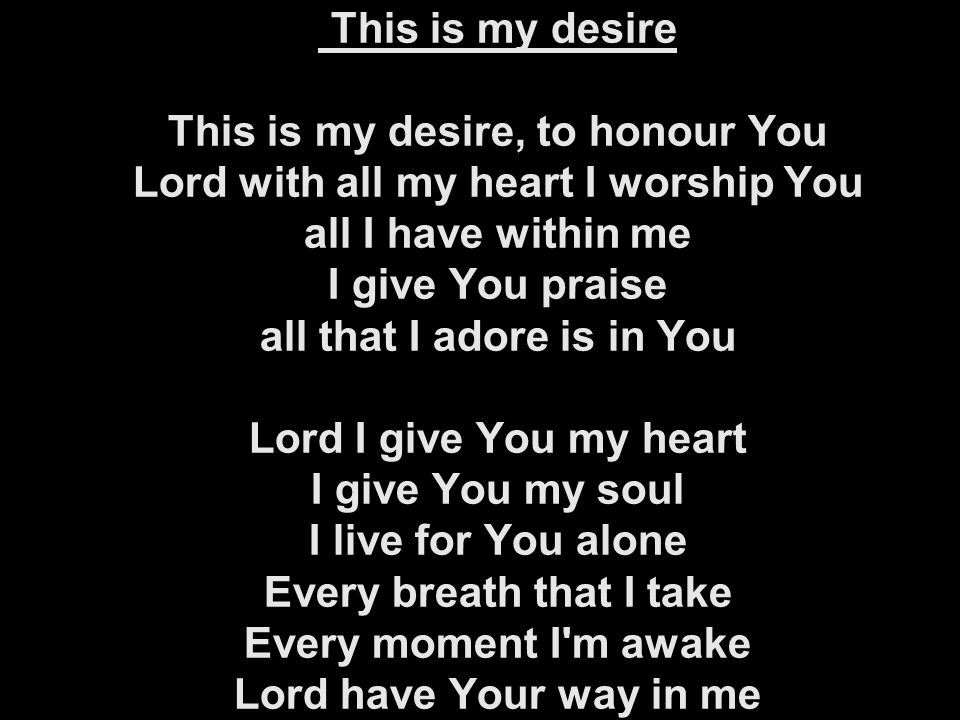 This is my desire This is my desire, to honour You Lord with all my heart I worship You all I have within me I give You praise all that I adore is in You Lord I give You my heart I give You my soul I live for You alone Every breath that I take Every moment I m awake Lord have Your way in me